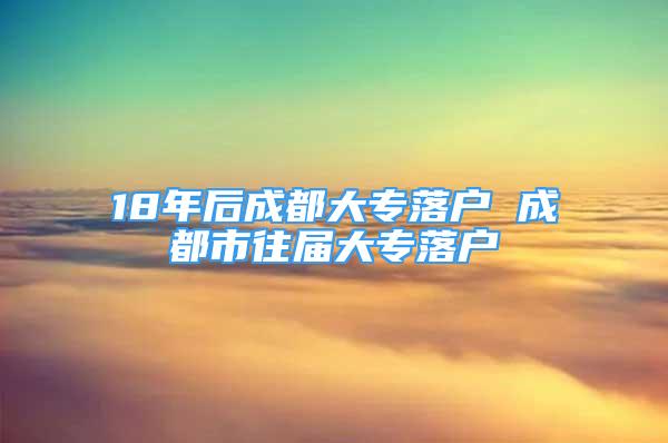 18年后成都大專落戶 成都市往屆大專落戶