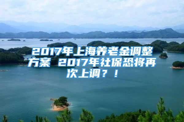 2017年上海養(yǎng)老金調(diào)整方案 2017年社?？謱⒃俅紊险{(diào)？！