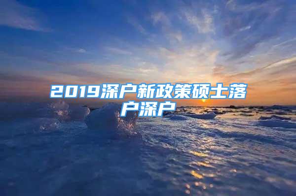 2019深戶新政策碩士落戶深戶