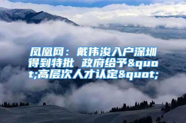 鳳凰網：戴偉浚入戶深圳得到特批 政府給予"高層次人才認定"