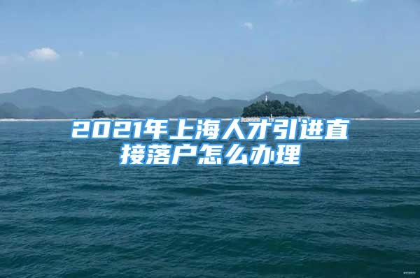 2021年上海人才引進(jìn)直接落戶怎么辦理