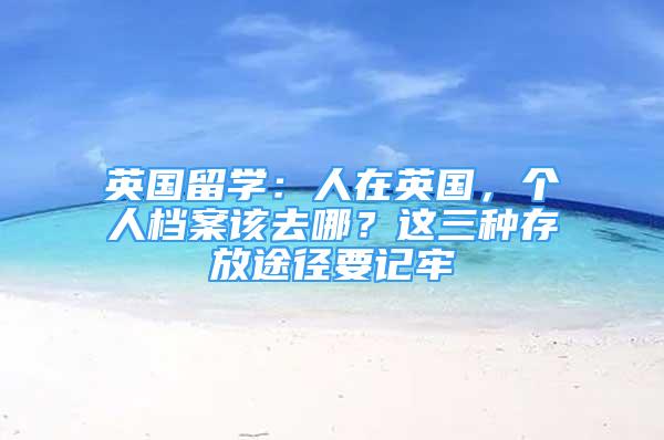 英國(guó)留學(xué)：人在英國(guó)，個(gè)人檔案該去哪？這三種存放途徑要記牢