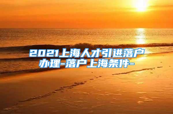 2021上海人才引進落戶辦理-落戶上海條件-