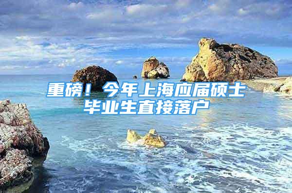 重磅！今年上海應(yīng)屆碩士畢業(yè)生直接落戶