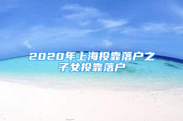 2020年上海投靠落戶(hù)之子女投靠落戶(hù)