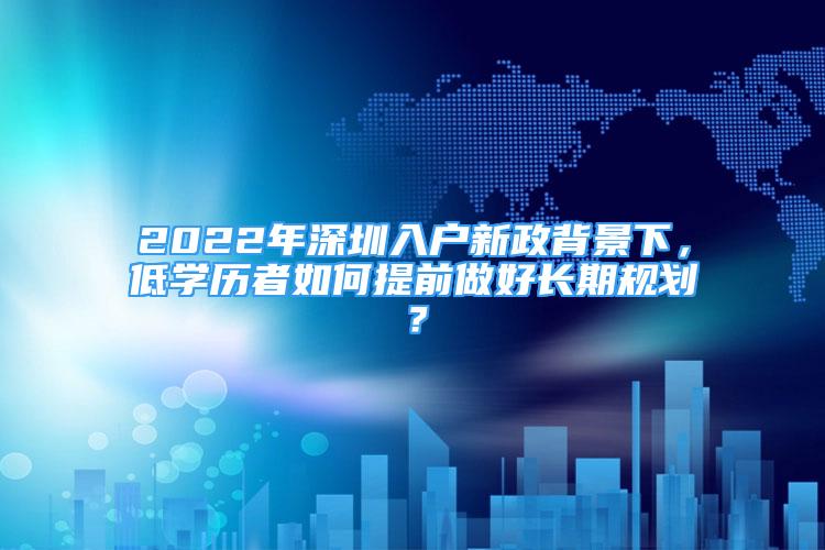 2022年深圳入戶新政背景下，低學(xué)歷者如何提前做好長(zhǎng)期規(guī)劃？