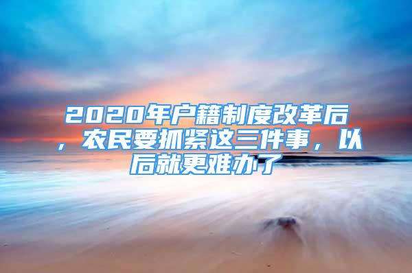 2020年戶籍制度改革后，農(nóng)民要抓緊這三件事，以后就更難辦了