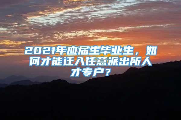 2021年應(yīng)屆生畢業(yè)生，如何才能遷入任意派出所人才專戶？