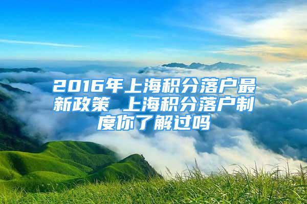 2016年上海積分落戶最新政策 上海積分落戶制度你了解過嗎