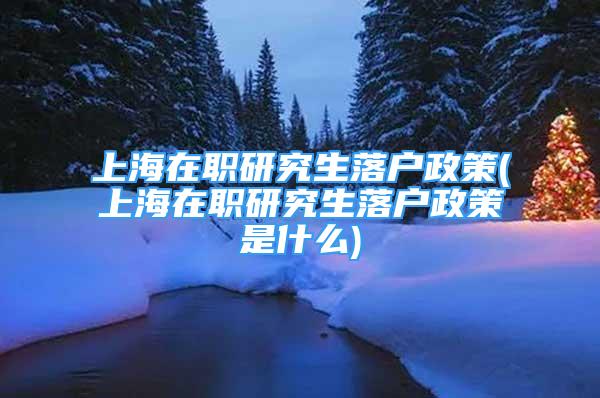 上海在職研究生落戶政策(上海在職研究生落戶政策是什么)