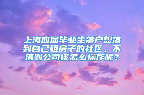 上海應(yīng)屆畢業(yè)生落戶想落到自己租房子的社區(qū)，不落到公司該怎么操作呢？