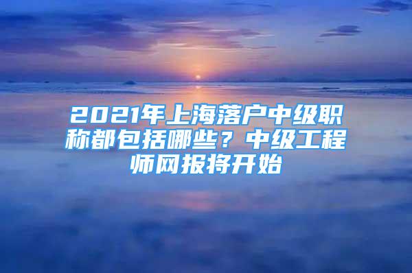 2021年上海落戶中級職稱都包括哪些？中級工程師網(wǎng)報將開始