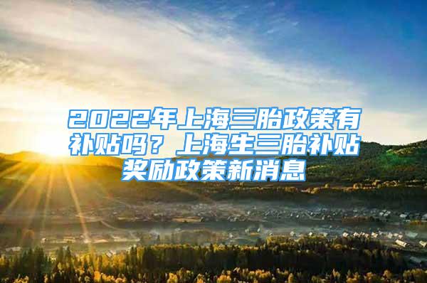 2022年上海三胎政策有補(bǔ)貼嗎？上海生三胎補(bǔ)貼獎(jiǎng)勵(lì)政策新消息