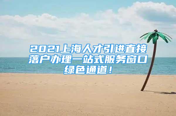 2021上海人才引進直接落戶辦理一站式服務窗口綠色通道！