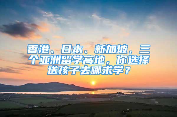 香港、日本、新加坡，三個(gè)亞洲留學(xué)高地，你選擇送孩子去哪求學(xué)？