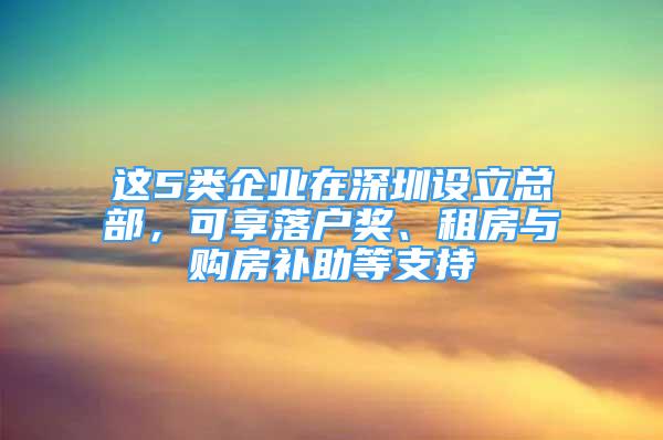 這5類企業(yè)在深圳設(shè)立總部，可享落戶獎、租房與購房補(bǔ)助等支持