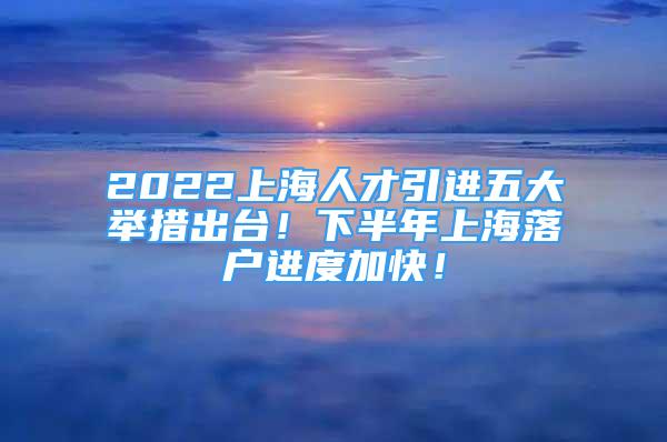 2022上海人才引進(jìn)五大舉措出臺(tái)！下半年上海落戶進(jìn)度加快！