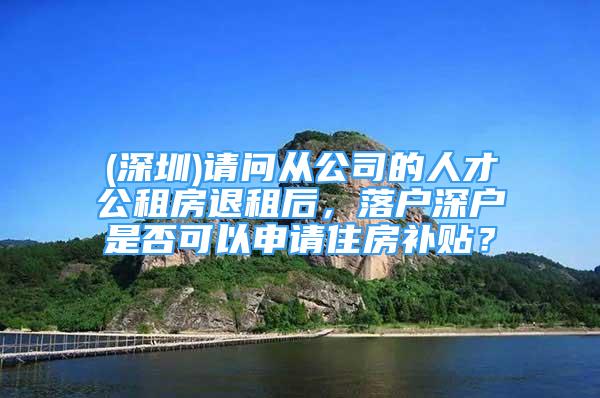 (深圳)請問從公司的人才公租房退租后，落戶深戶是否可以申請住房補貼？