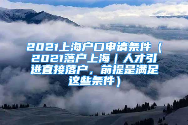 2021上海戶口申請條件（2021落戶上海｜人才引進直接落戶，前提是滿足這些條件）