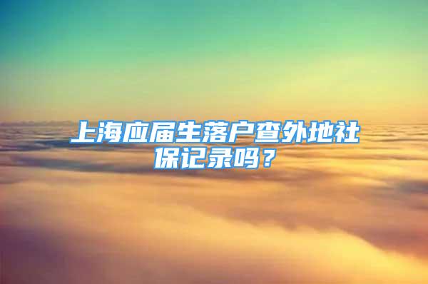 上海應(yīng)屆生落戶查外地社保記錄嗎？