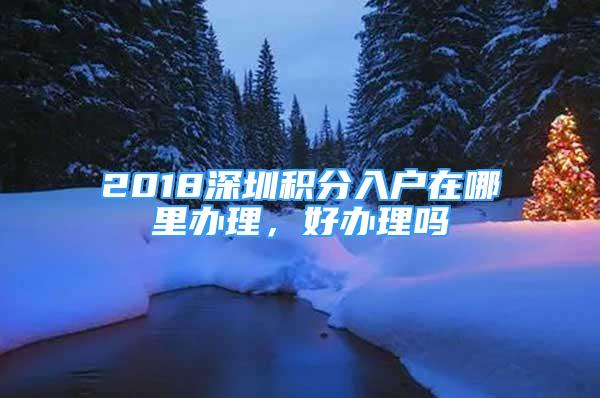 2018深圳積分入戶在哪里辦理，好辦理嗎