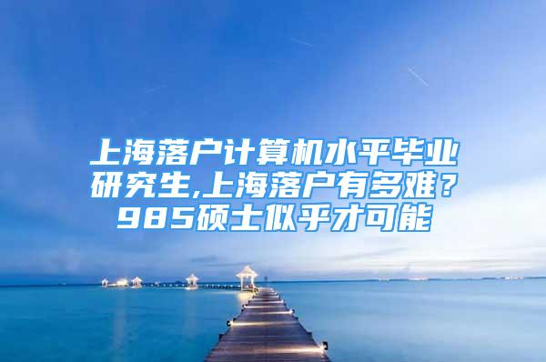 上海落戶計算機水平畢業(yè)研究生,上海落戶有多難？985碩士似乎才可能