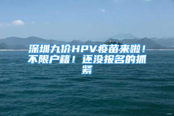 深圳九價HPV疫苗來啦！不限戶籍！還沒報名的抓緊