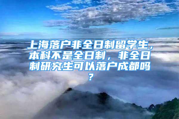 上海落戶非全日制留學(xué)生，本科不是全日制，非全日制研究生可以落戶成都嗎？