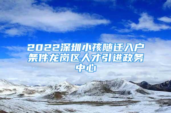 2022深圳小孩隨遷入戶條件龍崗區(qū)人才引進(jìn)政務(wù)中心