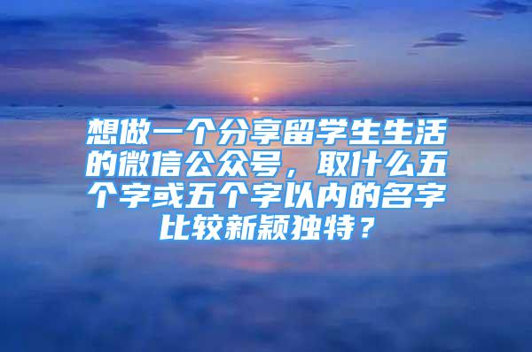 想做一個分享留學生生活的微信公眾號，取什么五個字或五個字以內(nèi)的名字比較新穎獨特？