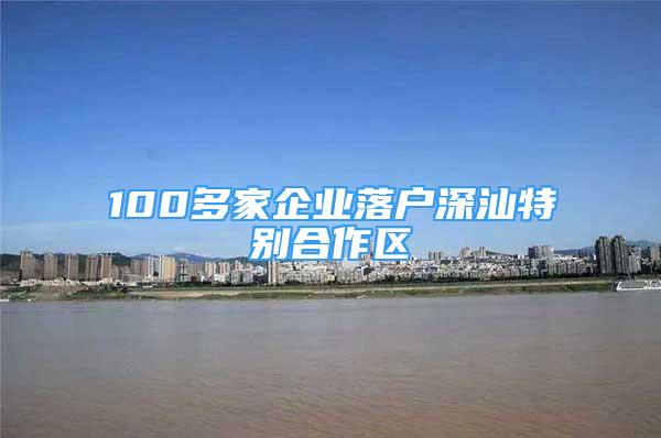 100多家企業(yè)落戶深汕特別合作區(qū)