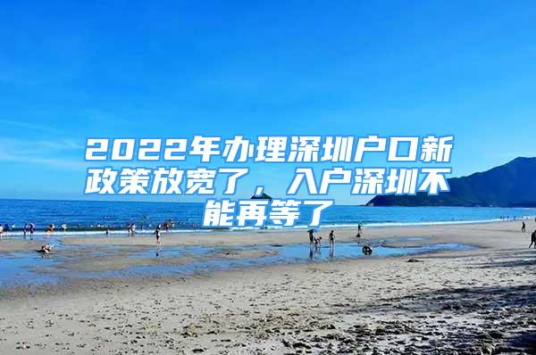 2022年辦理深圳戶口新政策放寬了，入戶深圳不能再等了