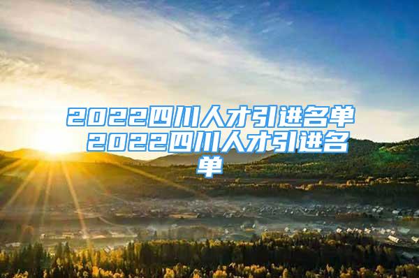 2022四川人才引進(jìn)名單 2022四川人才引進(jìn)名單