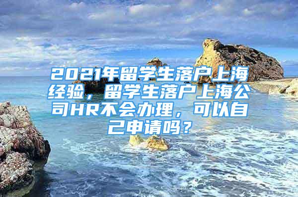 2021年留學生落戶上海經驗，留學生落戶上海公司HR不會辦理，可以自己申請嗎？