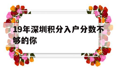 19年深圳積分入戶分?jǐn)?shù)不夠的你(2018年深圳積分入戶最低多少分) 深圳積分入戶