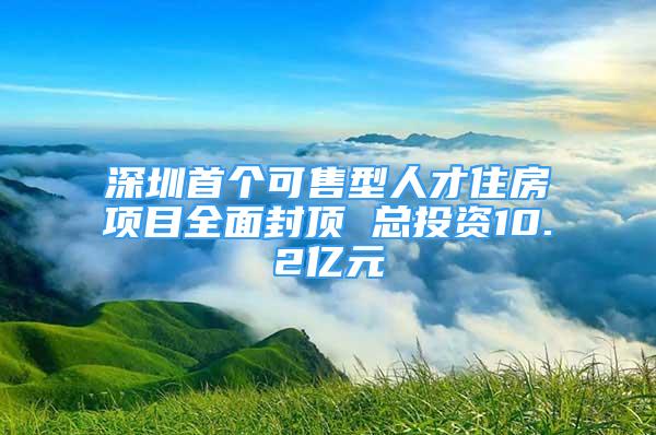 深圳首個可售型人才住房項目全面封頂 總投資10.2億元