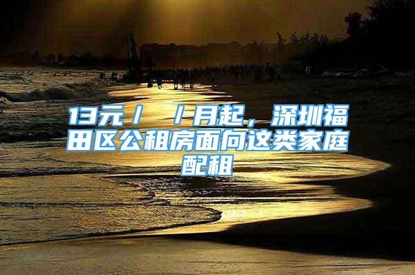 13元／㎡／月起，深圳福田區(qū)公租房面向這類(lèi)家庭配租