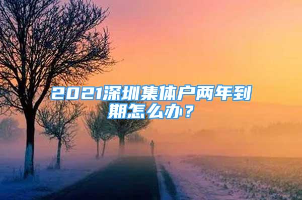 2021深圳集體戶兩年到期怎么辦？