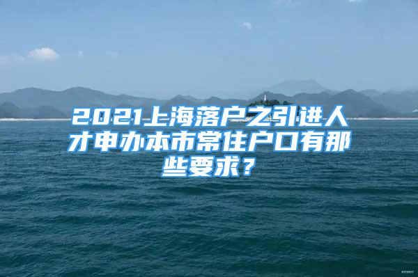 2021上海落戶之引進(jìn)人才申辦本市常住戶口有那些要求？