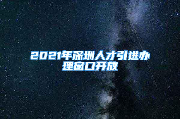 2021年深圳人才引進(jìn)辦理窗口開放