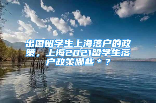 出國留學(xué)生上海落戶的政策，上海2021留學(xué)生落戶政策哪些＊？