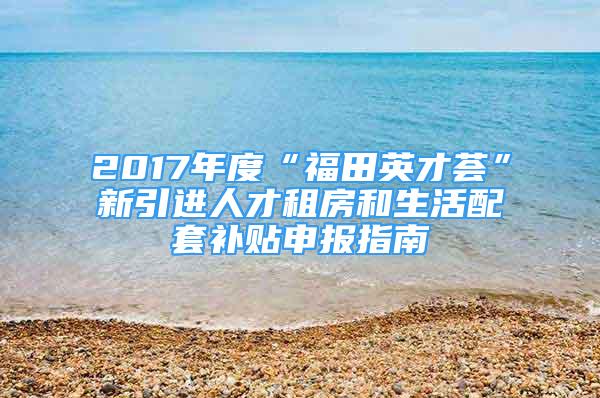 2017年度“福田英才薈”新引進人才租房和生活配套補貼申報指南