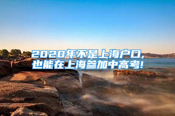 2020年不是上海戶口,也能在上海參加中高考!