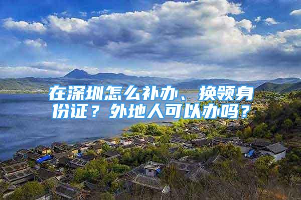 在深圳怎么補辦、換領身份證？外地人可以辦嗎？