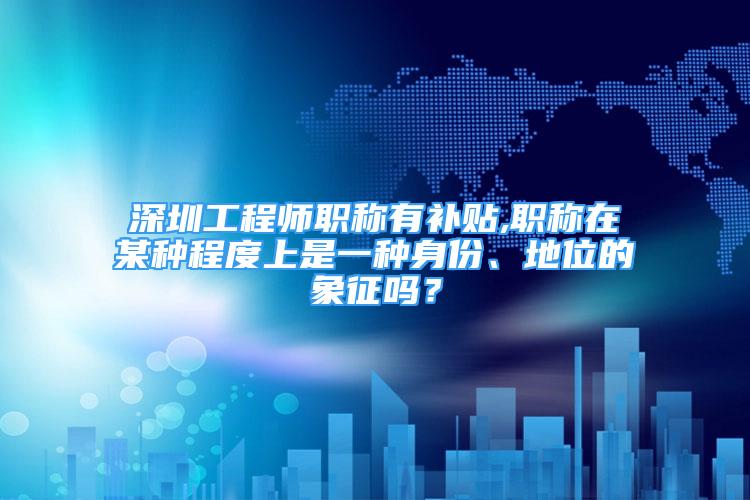 深圳工程師職稱有補(bǔ)貼,職稱在某種程度上是一種身份、地位的象征嗎？