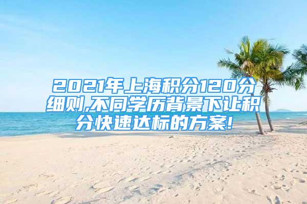 2021年上海積分120分細(xì)則,不同學(xué)歷背景下讓積分快速達(dá)標(biāo)的方案!