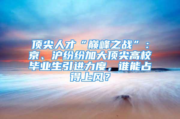 頂尖人才“巔峰之戰(zhàn)”：京、滬紛紛加大頂尖高校畢業(yè)生引進(jìn)力度，誰(shuí)能占得上風(fēng)？