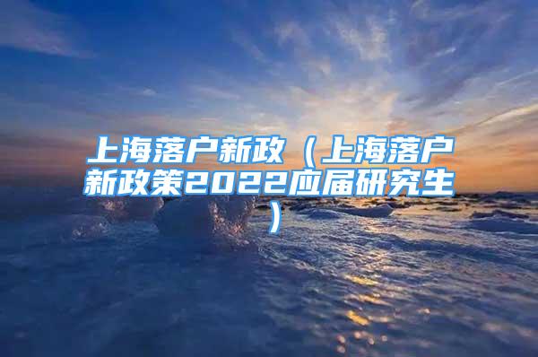 上海落戶新政（上海落戶新政策2022應屆研究生）