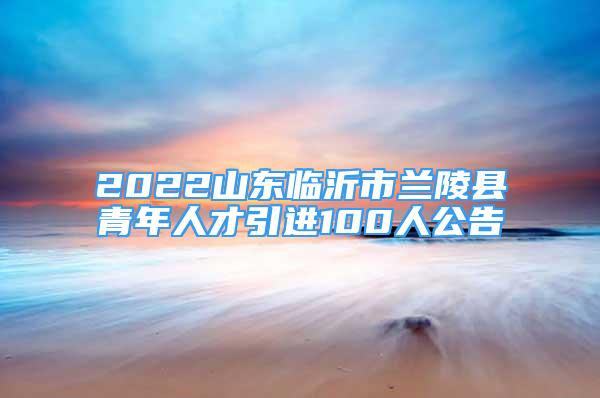 2022山東臨沂市蘭陵縣青年人才引進100人公告