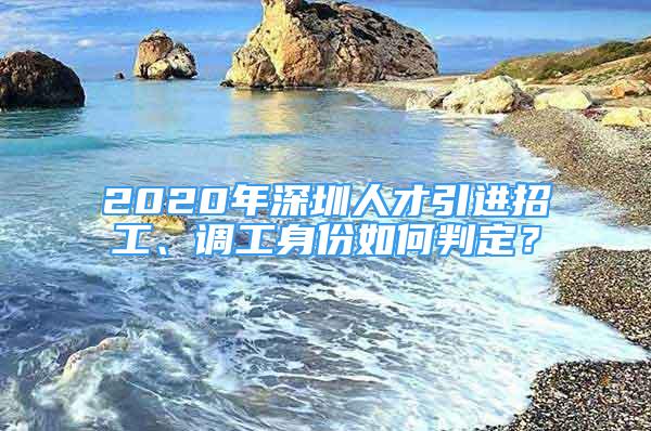 2020年深圳人才引進招工、調(diào)工身份如何判定？